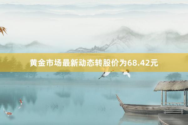 黄金市场最新动态转股价为68.42元