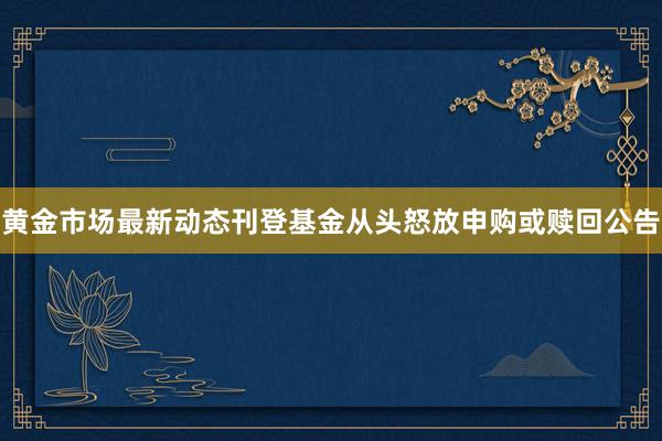 黄金市场最新动态刊登基金从头怒放申购或赎回公告