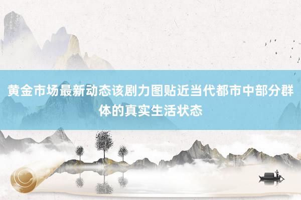 黄金市场最新动态该剧力图贴近当代都市中部分群体的真实生活状态