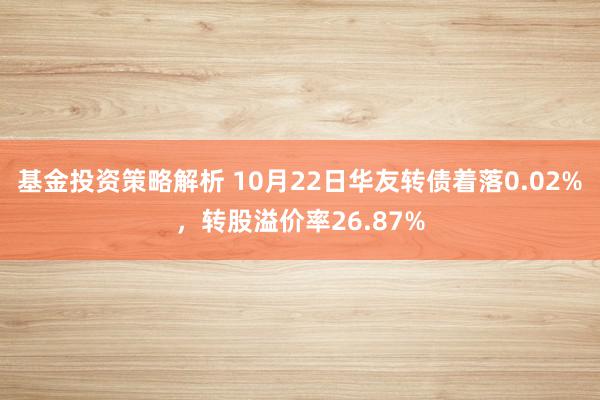 基金投资策略解析 10月22日华友转债着落0.02%，转股溢价率26.87%