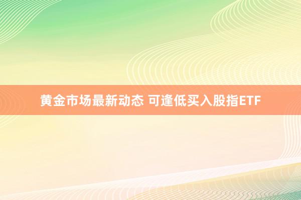 黄金市场最新动态 可逢低买入股指ETF