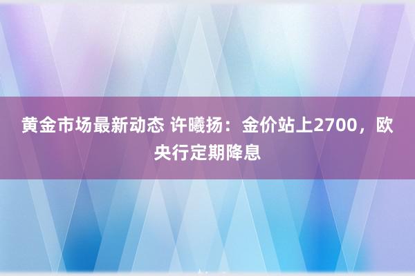 黄金市场最新动态 许曦扬：金价站上2700，欧央行定期降息