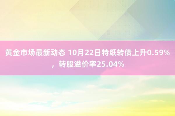 黄金市场最新动态 10月22日特纸转债上升0.59%，转股溢价率25.04%