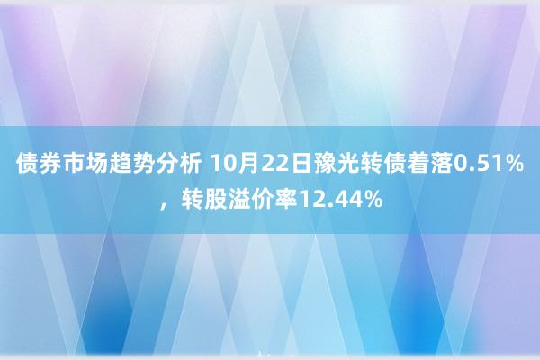 债券市场趋势分析 10月22日豫光转债着落0.51%，转股溢价率12.44%