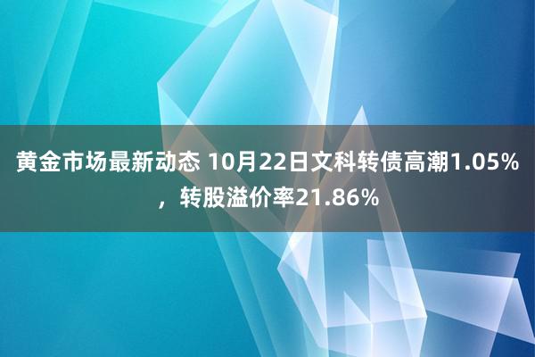 黄金市场最新动态 10月22日文科转债高潮1.05%，转股溢价率21.86%