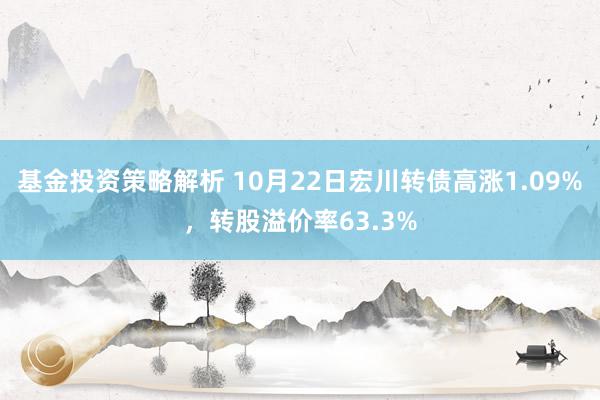 基金投资策略解析 10月22日宏川转债高涨1.09%，转股溢价率63.3%