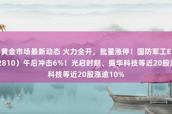 黄金市场最新动态 火力全开，批量涨停！国防军工ETF（512810）午后冲击6%！光启时刻、振华科技等近20股涨逾10%