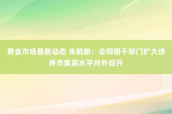 黄金市场最新动态 朱鹤新：会同相干部门扩大债券市集高水平对外绽开