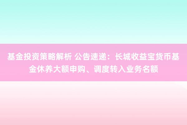 基金投资策略解析 公告速递：长城收益宝货币基金休养大额申购、调度转入业务名额