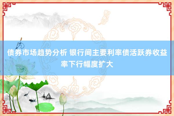 债券市场趋势分析 银行间主要利率债活跃券收益率下行幅度扩大