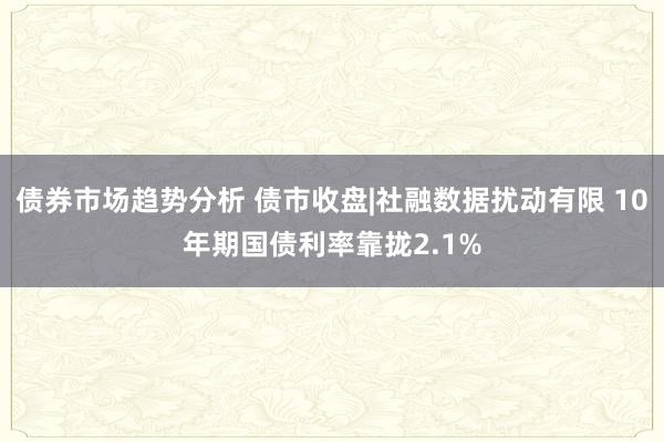 债券市场趋势分析 债市收盘|社融数据扰动有限 10年期国债利率靠拢2.1%