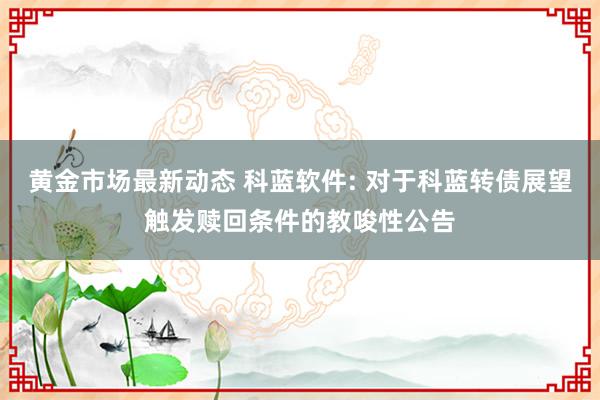 黄金市场最新动态 科蓝软件: 对于科蓝转债展望触发赎回条件的教唆性公告