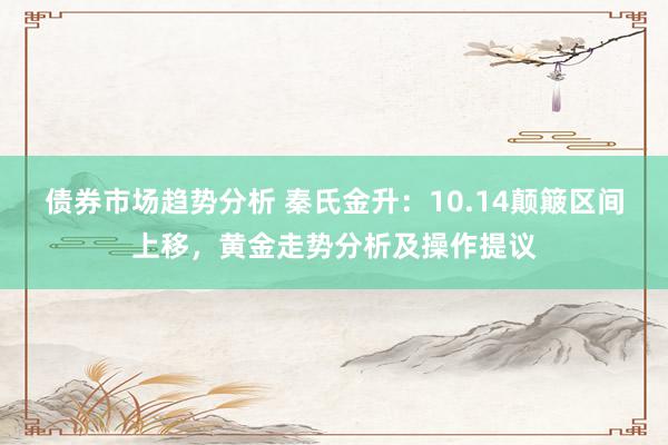 债券市场趋势分析 秦氏金升：10.14颠簸区间上移，黄金走势分析及操作提议