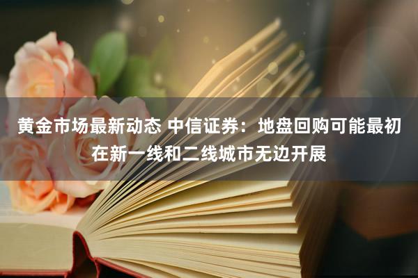 黄金市场最新动态 中信证券：地盘回购可能最初在新一线和二线城市无边开展