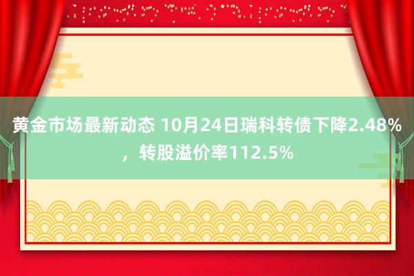 黄金市场最新动态 10月24日瑞科转债下降2.48%，转股溢价率112.5%