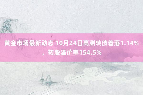 黄金市场最新动态 10月24日高测转债着落1.14%，转股溢价率154.5%