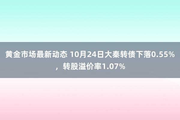 黄金市场最新动态 10月24日大秦转债下落0.55%，转股溢价率1.07%