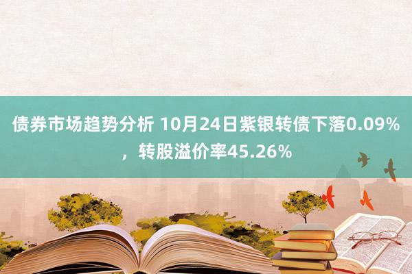 债券市场趋势分析 10月24日紫银转债下落0.09%，转股溢价率45.26%