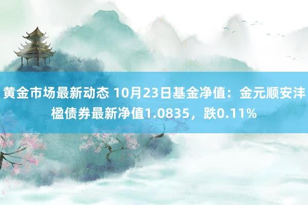 黄金市场最新动态 10月23日基金净值：金元顺安沣楹债券最新净值1.0835，跌0.11%