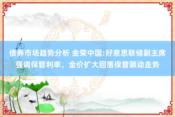 债券市场趋势分析 金荣中国:好意思联储副主席强调保管利率，金价扩大回落保管颤动走势