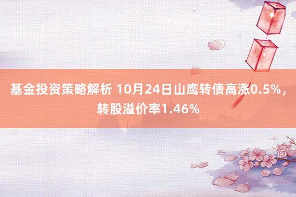 基金投资策略解析 10月24日山鹰转债高涨0.5%，转股溢价率1.46%