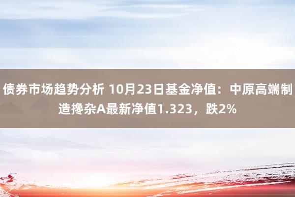 债券市场趋势分析 10月23日基金净值：中原高端制造搀杂A最新净值1.323，跌2%