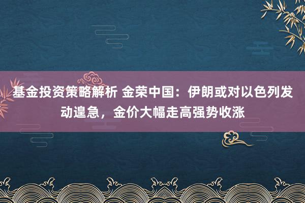 基金投资策略解析 金荣中国：伊朗或对以色列发动遑急，金价大幅走高强势收涨