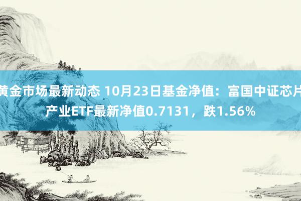 黄金市场最新动态 10月23日基金净值：富国中证芯片产业ETF最新净值0.7131，跌1.56%