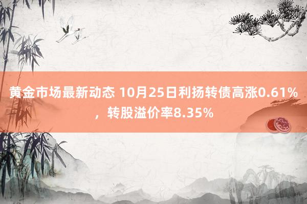 黄金市场最新动态 10月25日利扬转债高涨0.61%，转股溢价率8.35%