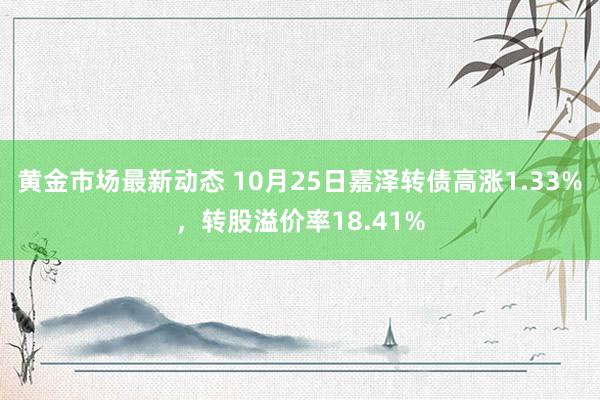 黄金市场最新动态 10月25日嘉泽转债高涨1.33%，转股溢价率18.41%