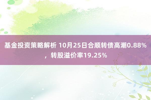 基金投资策略解析 10月25日合顺转债高潮0.88%，转股溢价率19.25%