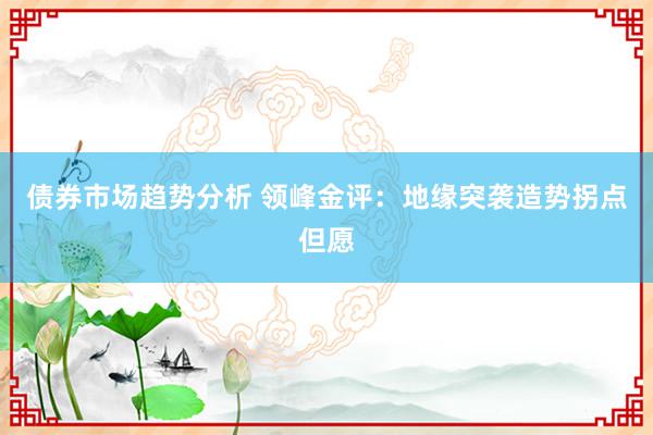 债券市场趋势分析 领峰金评：地缘突袭造势拐点但愿