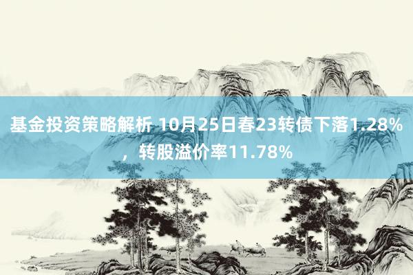 基金投资策略解析 10月25日春23转债下落1.28%，转股溢价率11.78%