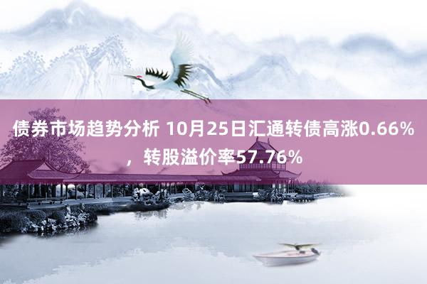 债券市场趋势分析 10月25日汇通转债高涨0.66%，转股溢价率57.76%