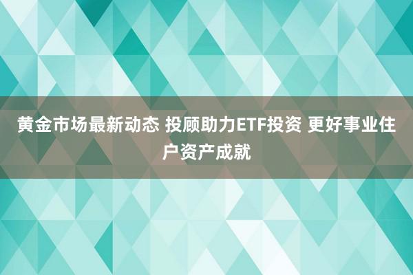 黄金市场最新动态 投顾助力ETF投资 更好事业住户资产成就