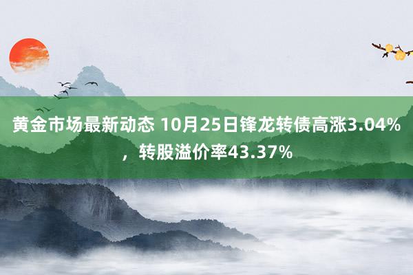 黄金市场最新动态 10月25日锋龙转债高涨3.04%，转股溢价率43.37%