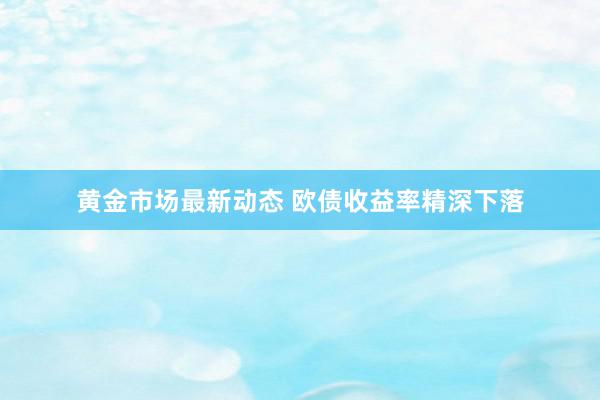 黄金市场最新动态 欧债收益率精深下落