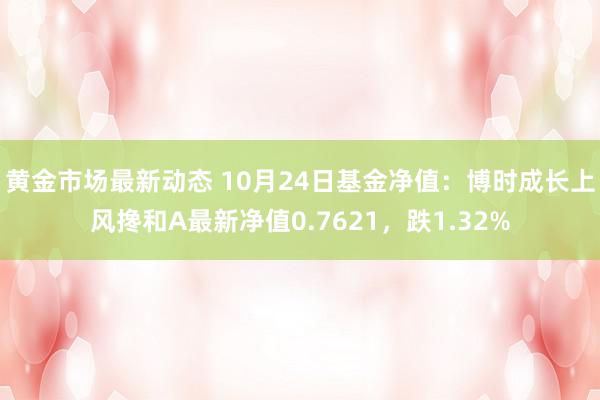 黄金市场最新动态 10月24日基金净值：博时成长上风搀和A最新净值0.7621，跌1.32%