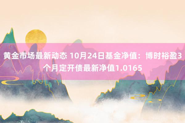 黄金市场最新动态 10月24日基金净值：博时裕盈3个月定开债最新净值1.0165