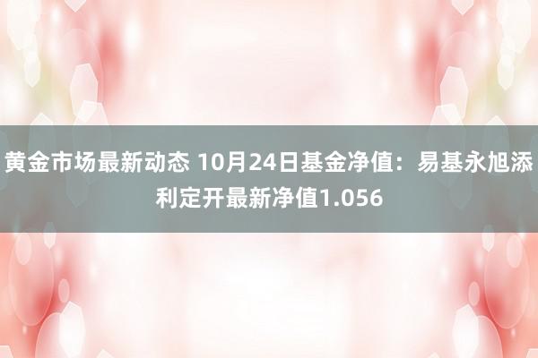 黄金市场最新动态 10月24日基金净值：易基永旭添利定开最新净值1.056