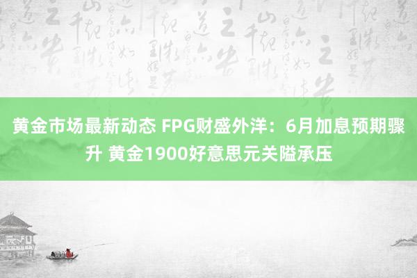 黄金市场最新动态 FPG财盛外洋：6月加息预期骤升 黄金1900好意思元关隘承压