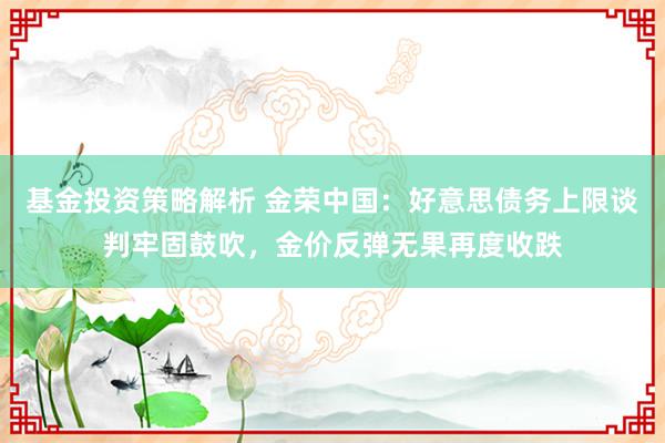 基金投资策略解析 金荣中国：好意思债务上限谈判牢固鼓吹，金价反弹无果再度收跌