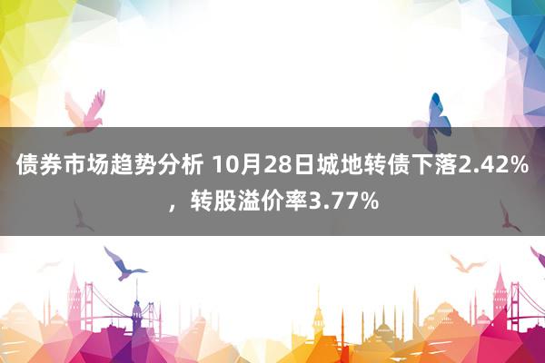 债券市场趋势分析 10月28日城地转债下落2.42%，转股溢价率3.77%