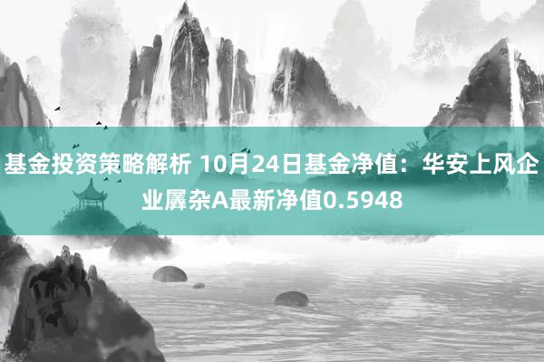 基金投资策略解析 10月24日基金净值：华安上风企业羼杂A最新净值0.5948