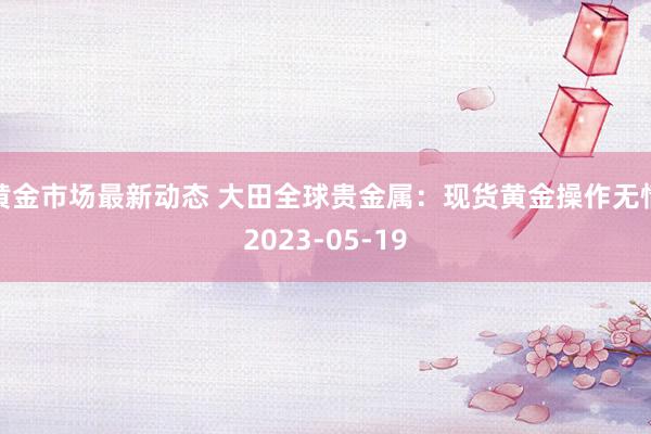 黄金市场最新动态 大田全球贵金属：现货黄金操作无情2023-05-19