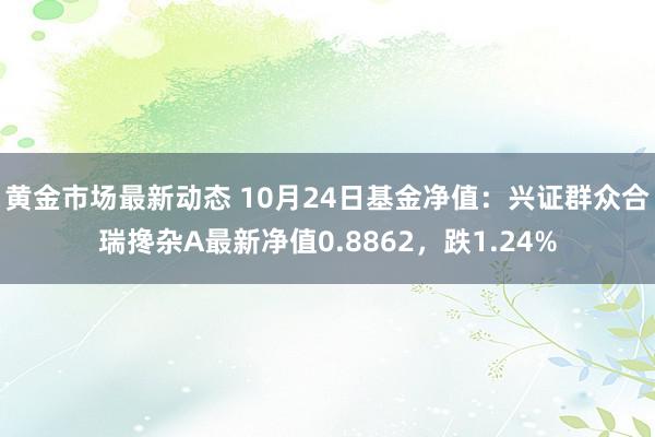 黄金市场最新动态 10月24日基金净值：兴证群众合瑞搀杂A最新净值0.8862，跌1.24%