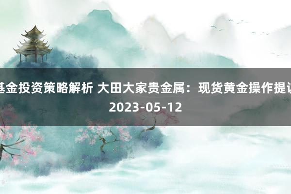 基金投资策略解析 大田大家贵金属：现货黄金操作提议2023-05-12