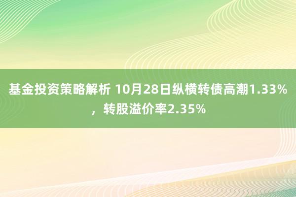 基金投资策略解析 10月28日纵横转债高潮1.33%，转股溢价率2.35%