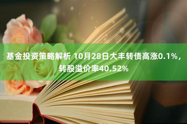 基金投资策略解析 10月28日大丰转债高涨0.1%，转股溢价率40.52%