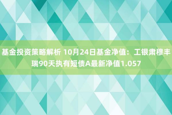 基金投资策略解析 10月24日基金净值：工银肃穆丰瑞90天执有短债A最新净值1.057